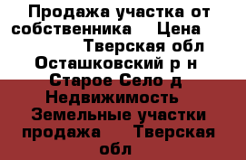 Продажа участка от собственника  › Цена ­ 3 000 000 - Тверская обл., Осташковский р-н, Старое Село д. Недвижимость » Земельные участки продажа   . Тверская обл.